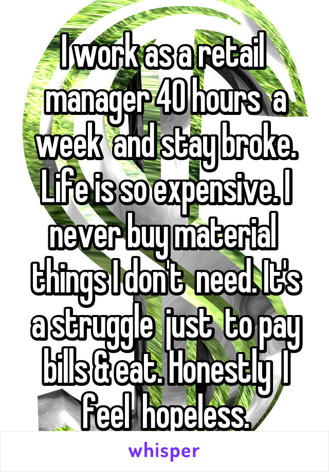 I work as a retail  manager 40 hours  a week  and stay broke. Life is so expensive. I never buy material  things I don't  need. It's a struggle  just  to pay bills & eat. Honestly  I feel  hopeless.