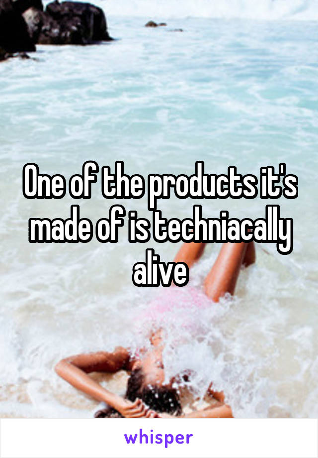 One of the products it's made of is techniacally alive