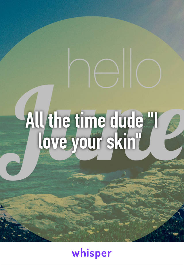 All the time dude "I love your skin" 