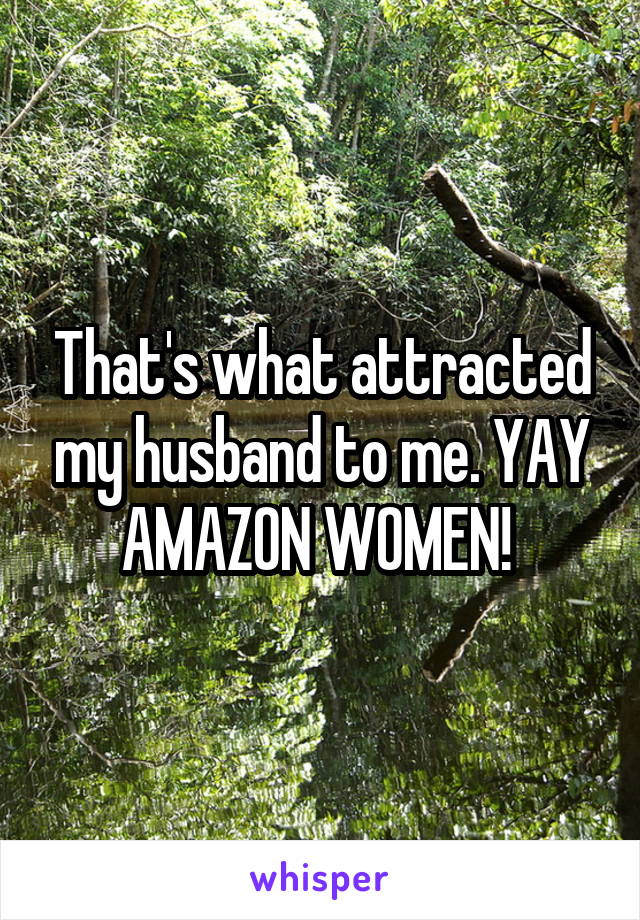 That's what attracted my husband to me. YAY AMAZON WOMEN! 