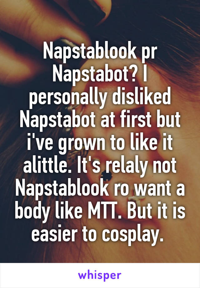 Napstablook pr Napstabot? I personally disliked Napstabot at first but i've grown to like it alittle. It's relaly not Napstablook ro want a body like MTT. But it is easier to cosplay. 