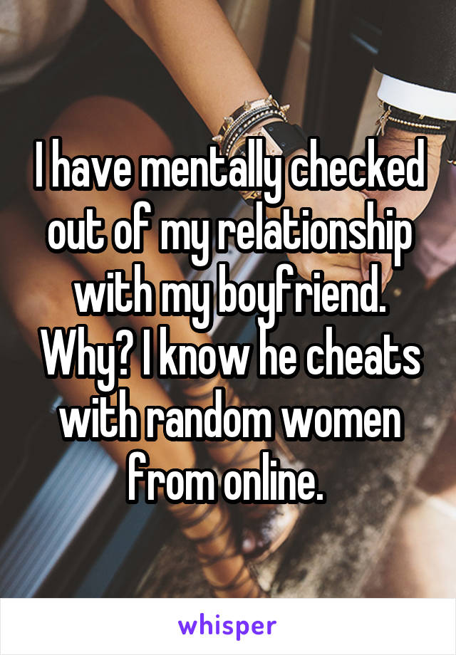 I have mentally checked out of my relationship with my boyfriend. Why? I know he cheats with random women from online. 