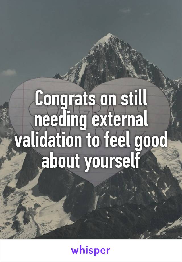 Congrats on still needing external validation to feel good about yourself