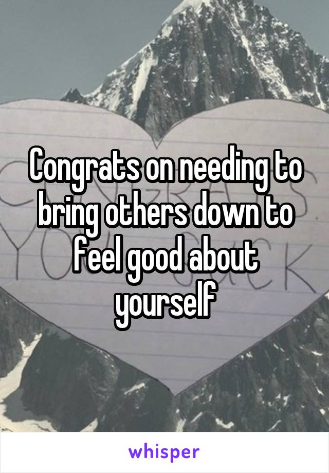 Congrats on needing to bring others down to feel good about yourself