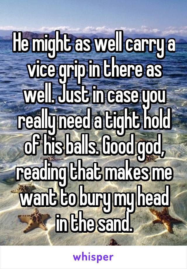 He might as well carry a vice grip in there as well. Just in case you really need a tight hold of his balls. Good god, reading that makes me want to bury my head in the sand.