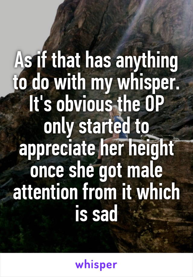 As if that has anything to do with my whisper. It's obvious the OP only started to appreciate her height once she got male attention from it which is sad