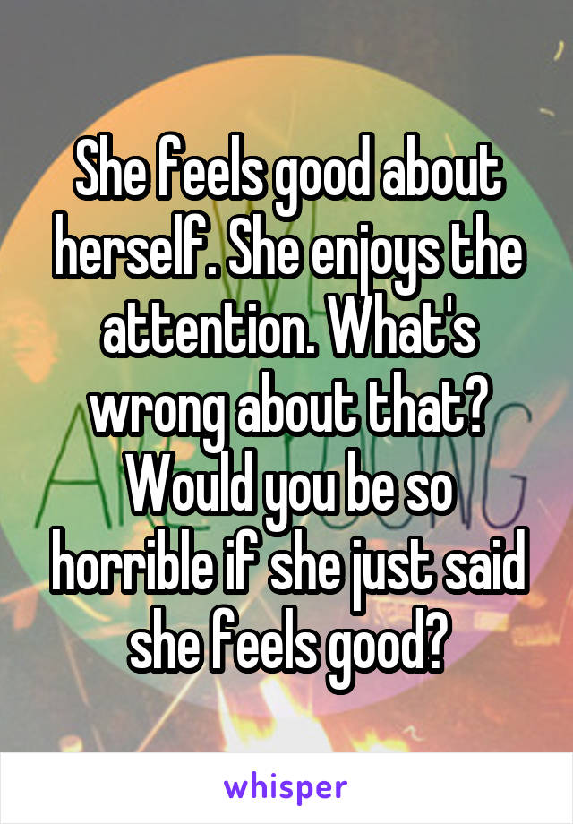 She feels good about herself. She enjoys the attention. What's wrong about that? Would you be so horrible if she just said she feels good?