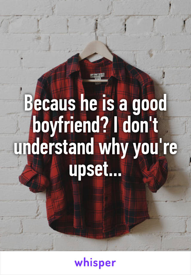 Becaus he is a good boyfriend? I don't understand why you're upset...