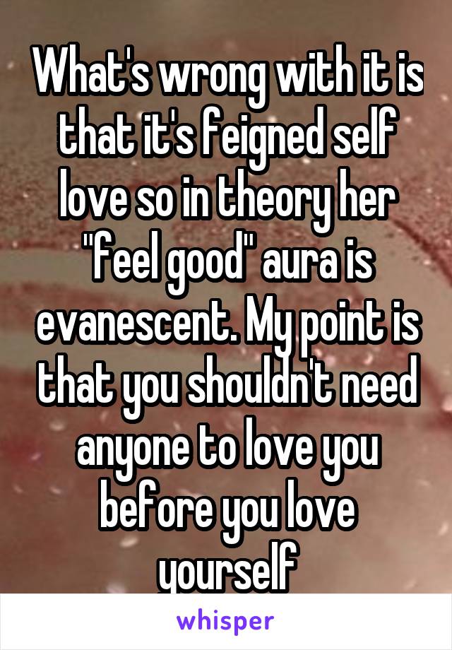 What's wrong with it is that it's feigned self love so in theory her "feel good" aura is evanescent. My point is that you shouldn't need anyone to love you before you love yourself