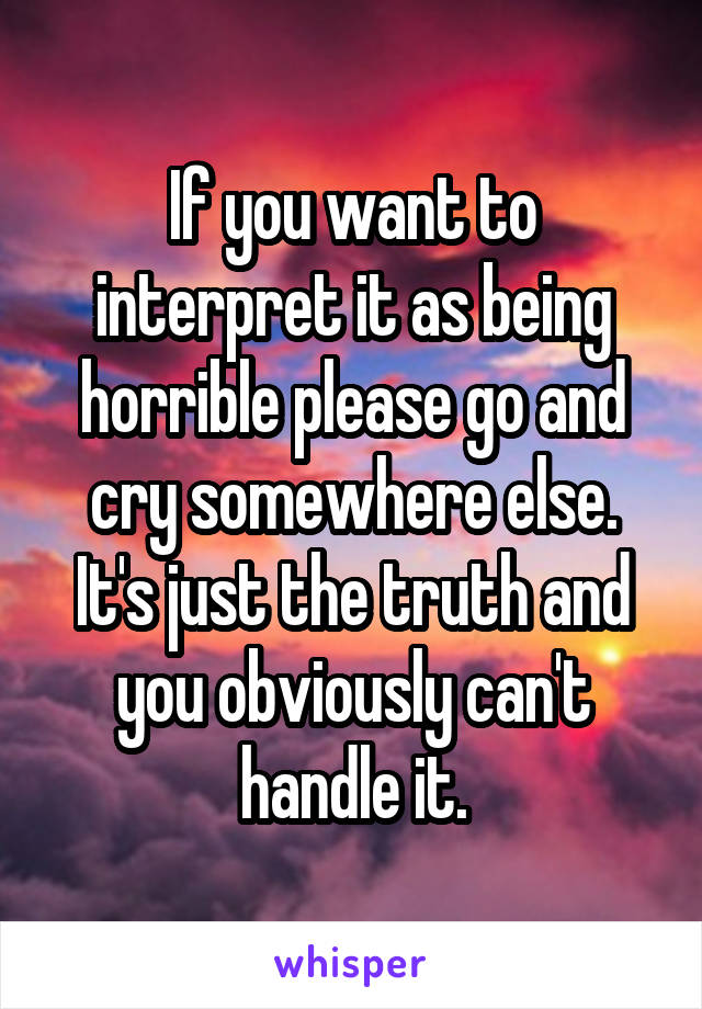 If you want to interpret it as being horrible please go and cry somewhere else. It's just the truth and you obviously can't handle it.