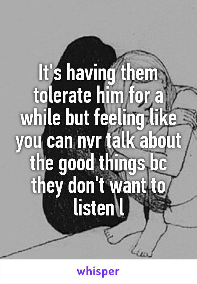 It's having them tolerate him for a while but feeling like you can nvr talk about the good things bc they don't want to listen l