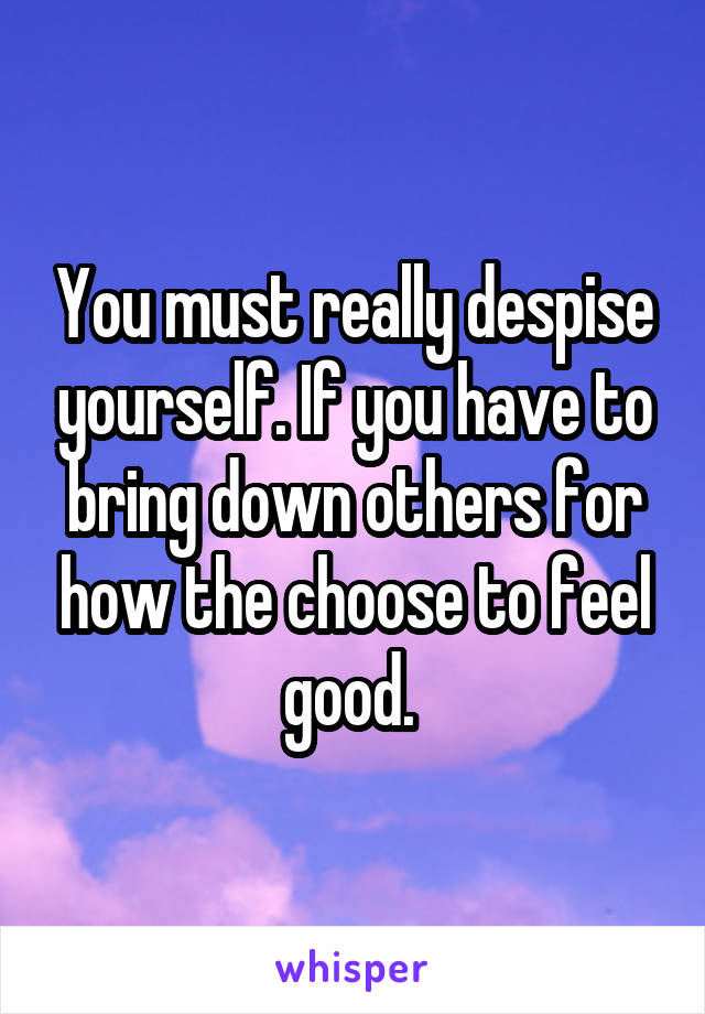 You must really despise yourself. If you have to bring down others for how the choose to feel good. 