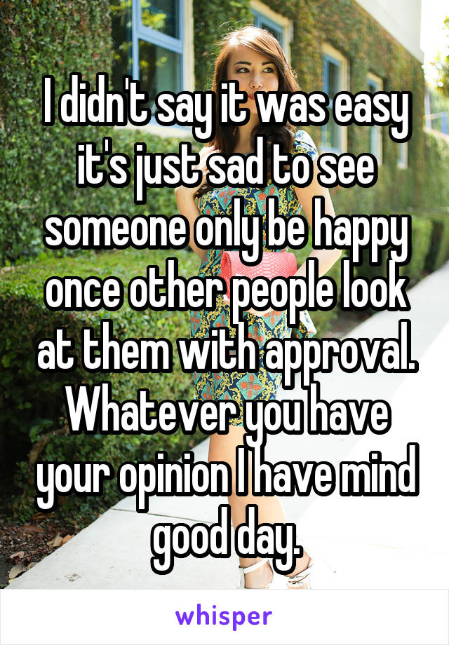 I didn't say it was easy it's just sad to see someone only be happy once other people look at them with approval. Whatever you have your opinion I have mind good day.