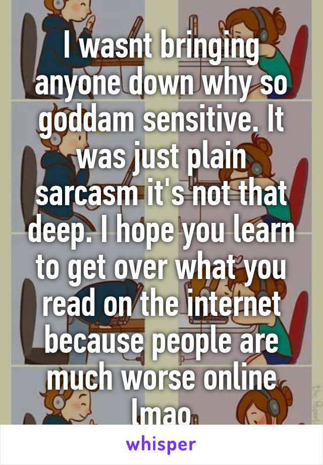 I wasnt bringing anyone down why so goddam sensitive. It was just plain sarcasm it's not that deep. I hope you learn to get over what you read on the internet because people are much worse online lmao