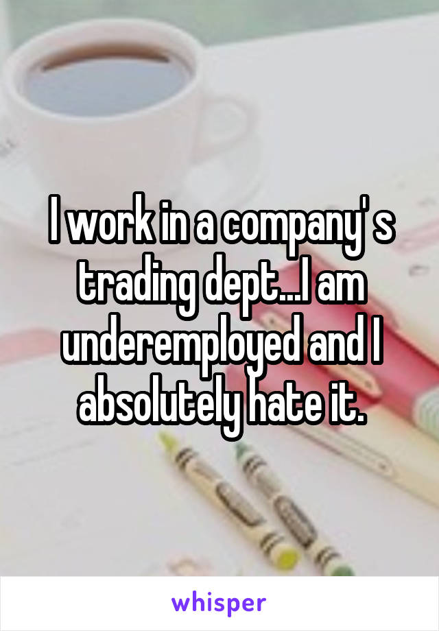 I work in a company' s trading dept...I am underemployed and I absolutely hate it.