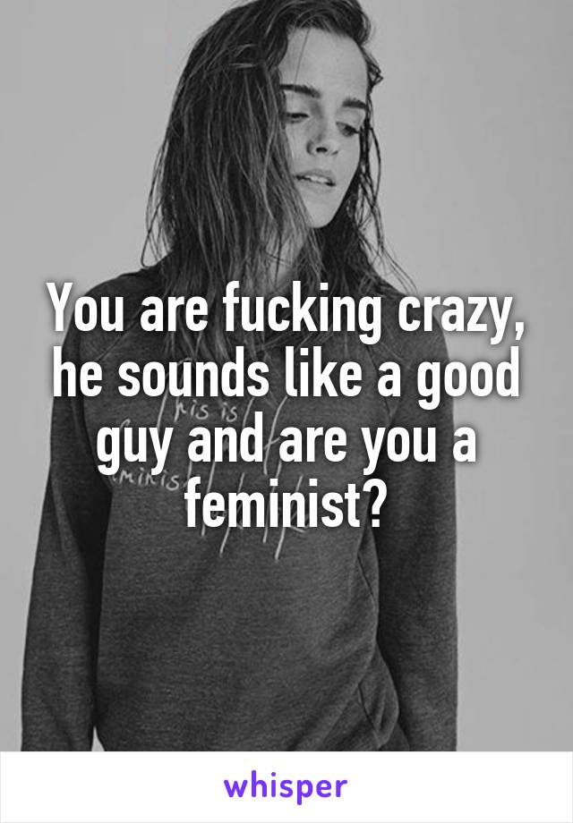 You are fucking crazy, he sounds like a good guy and are you a feminist?