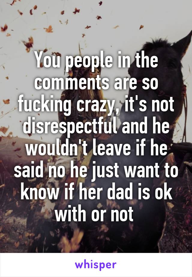 You people in the comments are so fucking crazy, it's not disrespectful and he wouldn't leave if he said no he just want to know if her dad is ok with or not 
