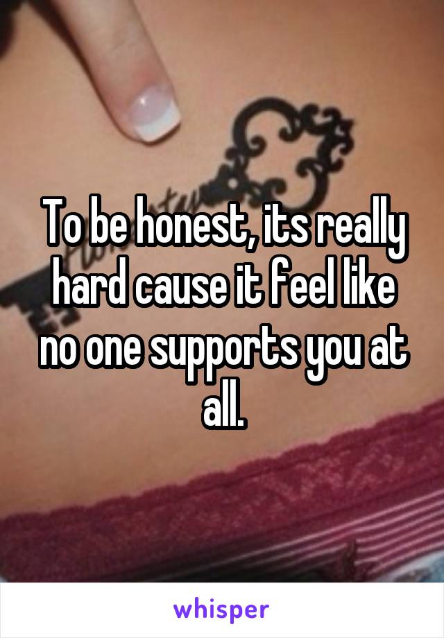 To be honest, its really hard cause it feel like no one supports you at all.