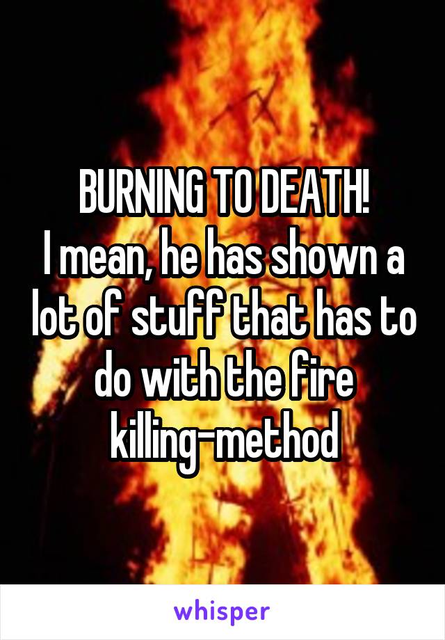 BURNING TO DEATH!
I mean, he has shown a lot of stuff that has to do with the fire killing-method