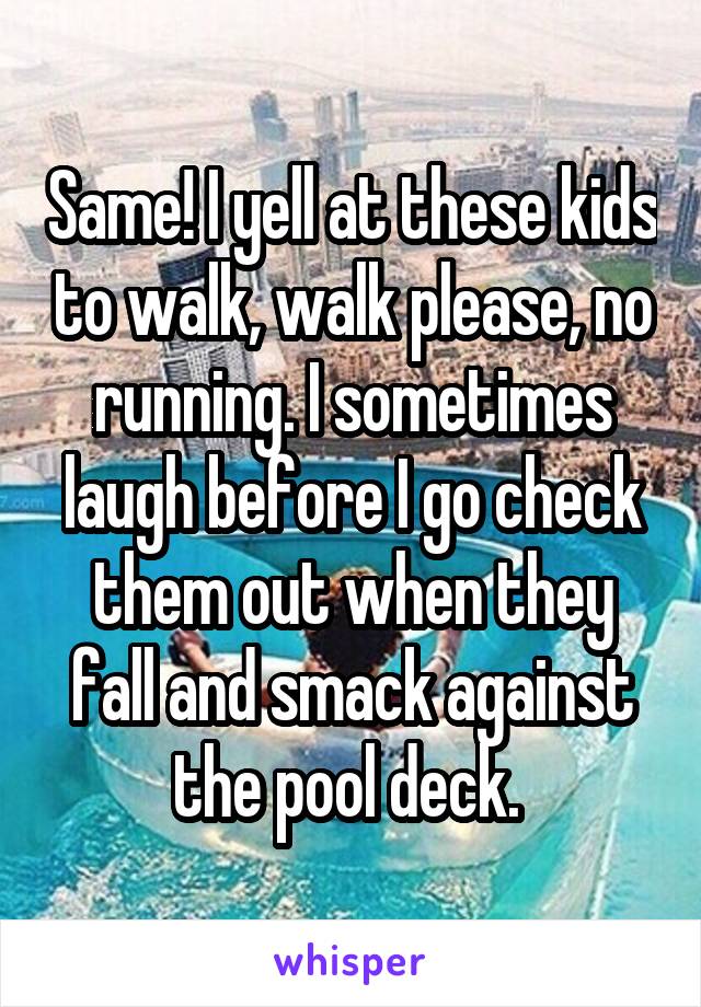 Same! I yell at these kids to walk, walk please, no running. I sometimes laugh before I go check them out when they fall and smack against the pool deck. 