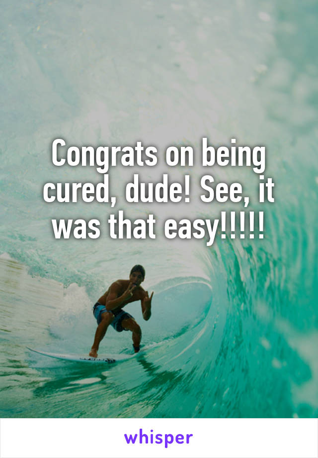 Congrats on being cured, dude! See, it was that easy!!!!!

