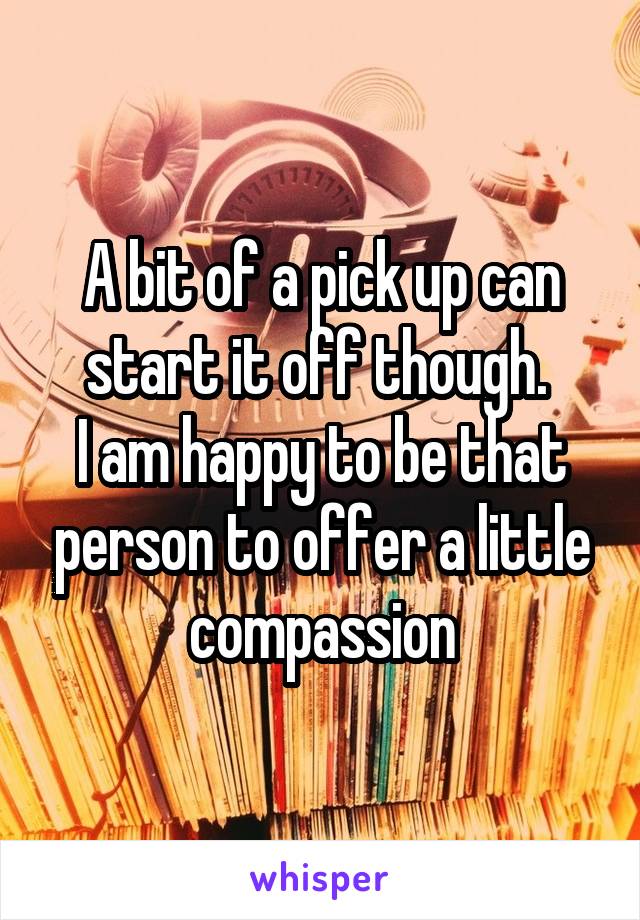 A bit of a pick up can start it off though. 
I am happy to be that person to offer a little compassion