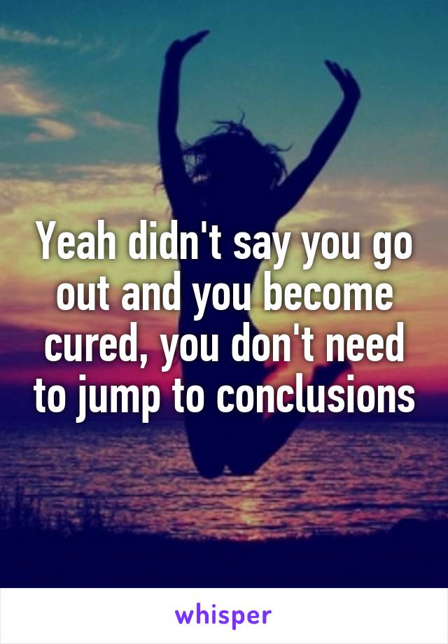 Yeah didn't say you go out and you become cured, you don't need to jump to conclusions