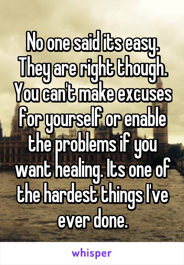 No one said its easy. They are right though. You can't make excuses for yourself or enable the problems if you want healing. Its one of the hardest things I've ever done.