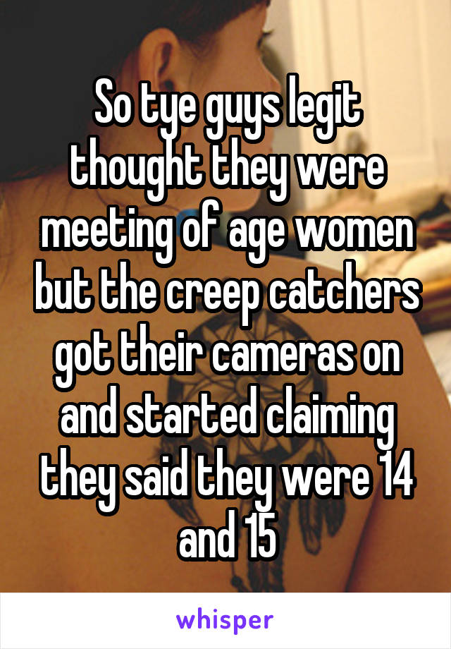 So tye guys legit thought they were meeting of age women but the creep catchers got their cameras on and started claiming they said they were 14 and 15