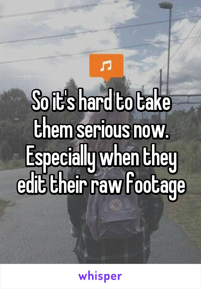 So it's hard to take them serious now. Especially when they edit their raw footage