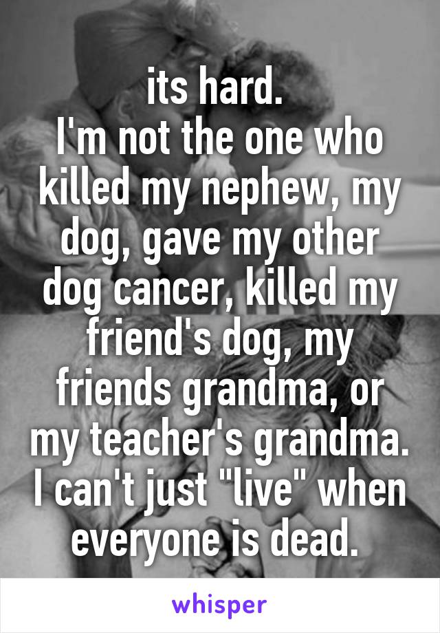 its hard. 
I'm not the one who killed my nephew, my dog, gave my other dog cancer, killed my friend's dog, my friends grandma, or my teacher's grandma. I can't just "live" when everyone is dead. 