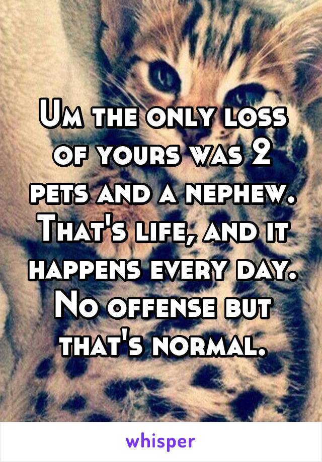 Um the only loss of yours was 2 pets and a nephew. That's life, and it happens every day. No offense but that's normal.