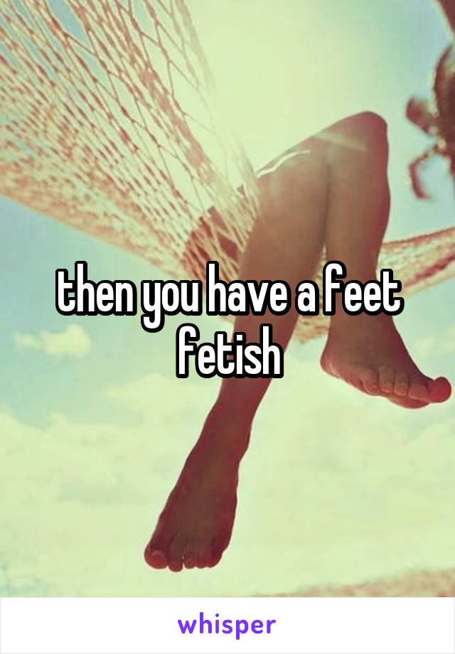 then you have a feet fetish