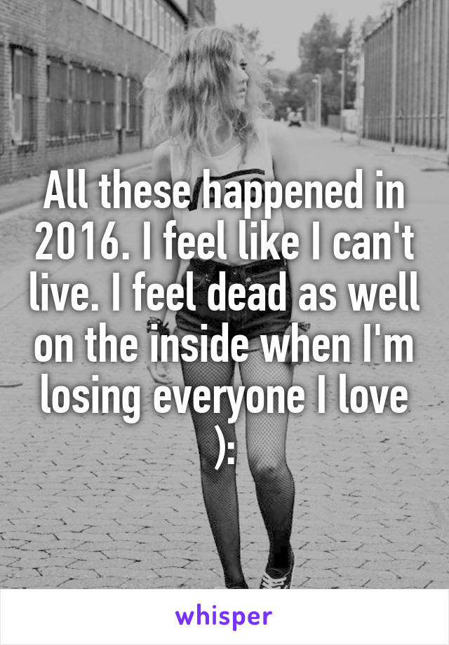 All these happened in 2016. I feel like I can't live. I feel dead as well on the inside when I'm losing everyone I love ):