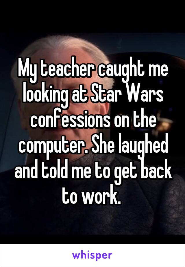 My teacher caught me looking at Star Wars confessions on the computer. She laughed and told me to get back to work. 