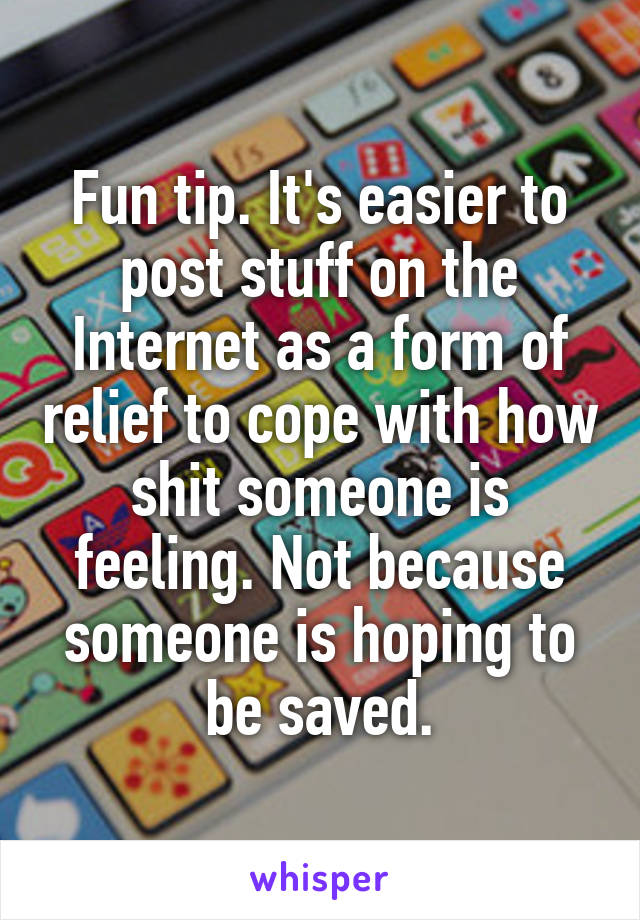 Fun tip. It's easier to post stuff on the Internet as a form of relief to cope with how shit someone is feeling. Not because someone is hoping to be saved.