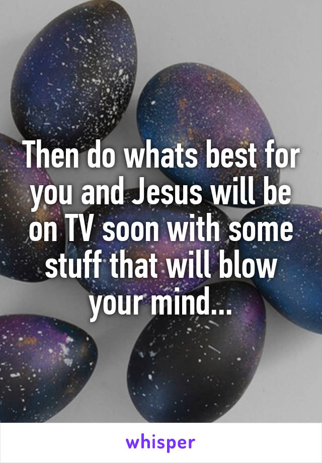 Then do whats best for you and Jesus will be on TV soon with some stuff that will blow your mind...