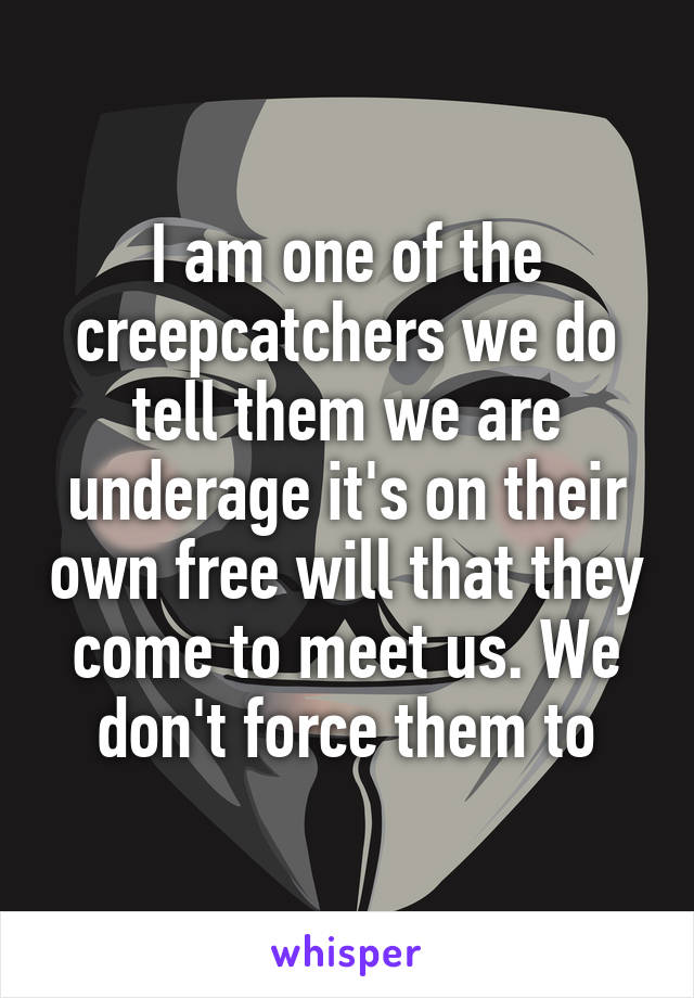 I am one of the creepcatchers we do tell them we are underage it's on their own free will that they come to meet us. We don't force them to
