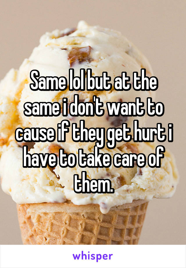 Same lol but at the same i don't want to cause if they get hurt i have to take care of them.