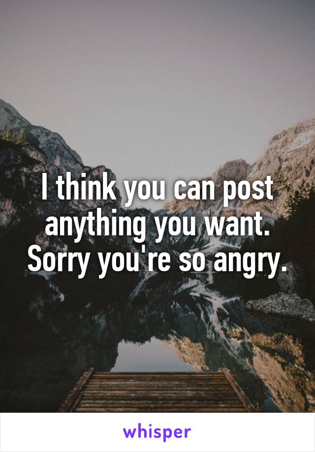 I think you can post anything you want. Sorry you're so angry.