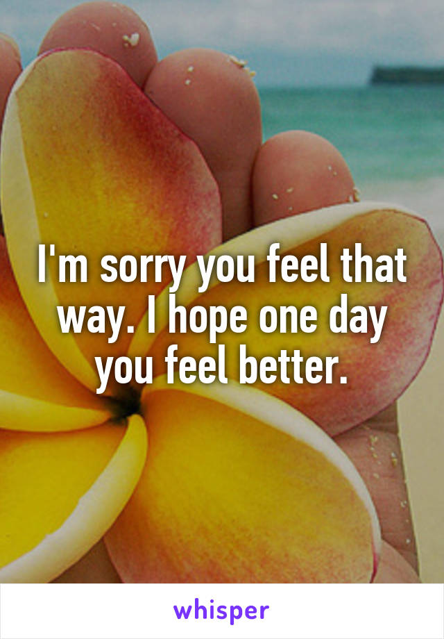 I'm sorry you feel that way. I hope one day you feel better.