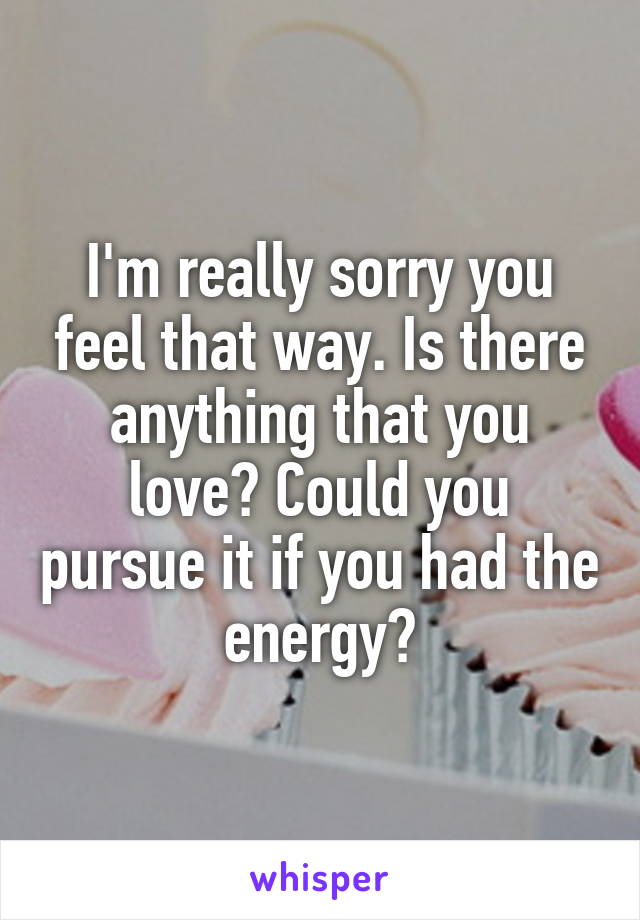 I'm really sorry you feel that way. Is there anything that you love? Could you pursue it if you had the energy?