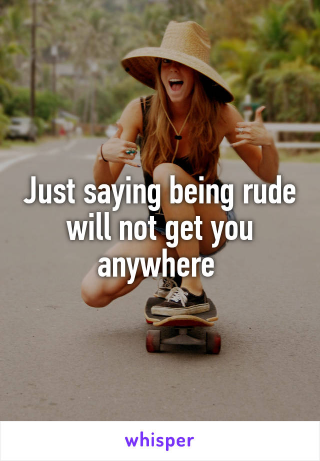 Just saying being rude will not get you anywhere 