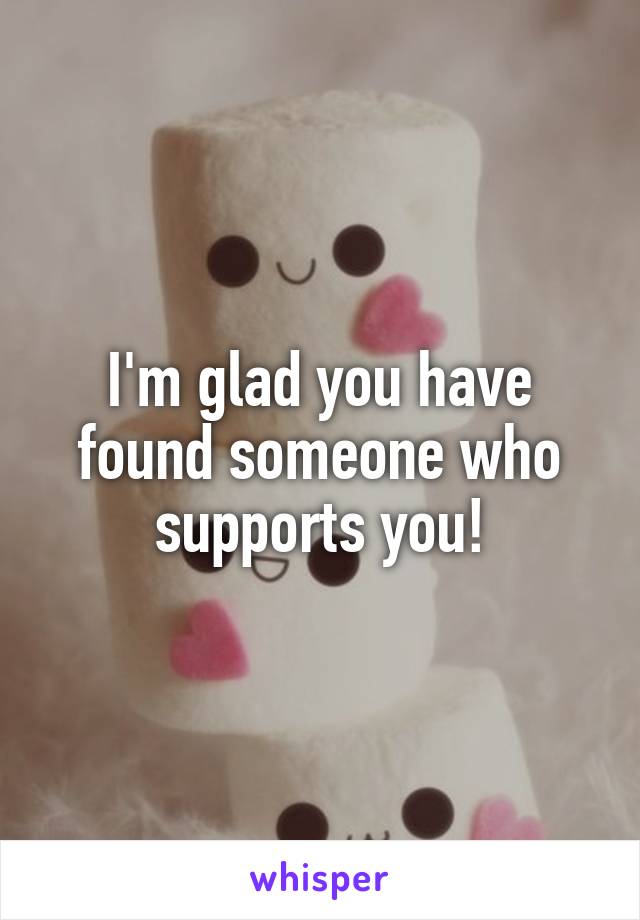 I'm glad you have found someone who supports you!