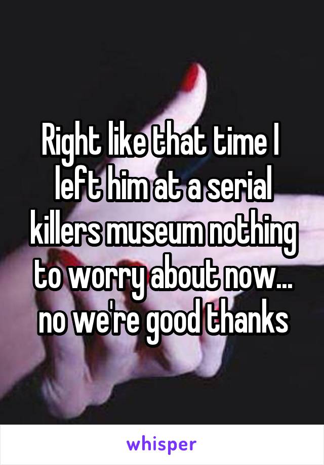 Right like that time I  left him at a serial killers museum nothing to worry about now... no we're good thanks