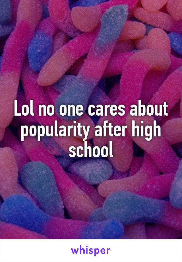 Lol no one cares about popularity after high school