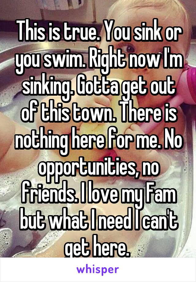 This is true. You sink or you swim. Right now I'm sinking. Gotta get out of this town. There is nothing here for me. No opportunities, no friends. I love my Fam but what I need I can't get here. 