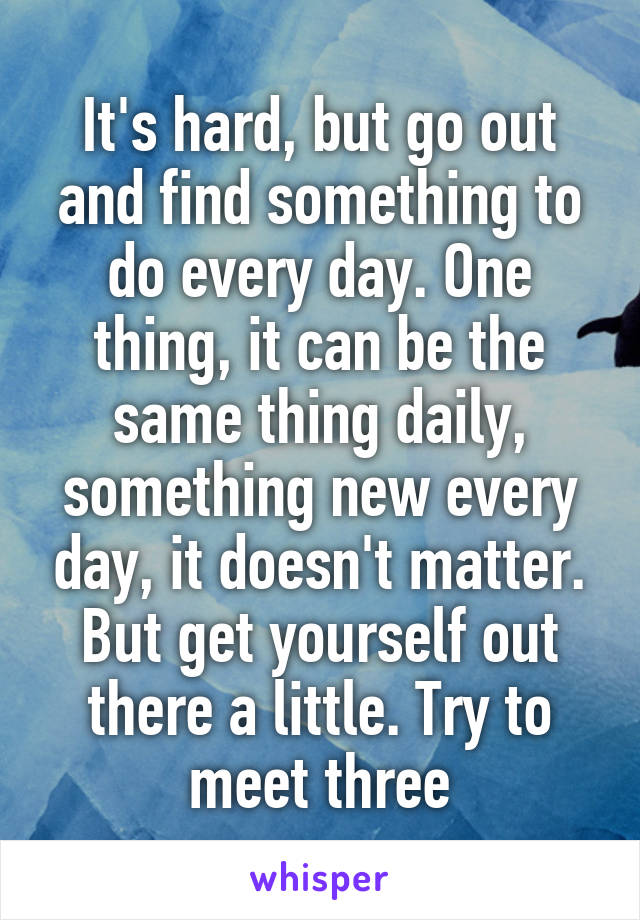 It's hard, but go out and find something to do every day. One thing, it can be the same thing daily, something new every day, it doesn't matter. But get yourself out there a little. Try to meet three