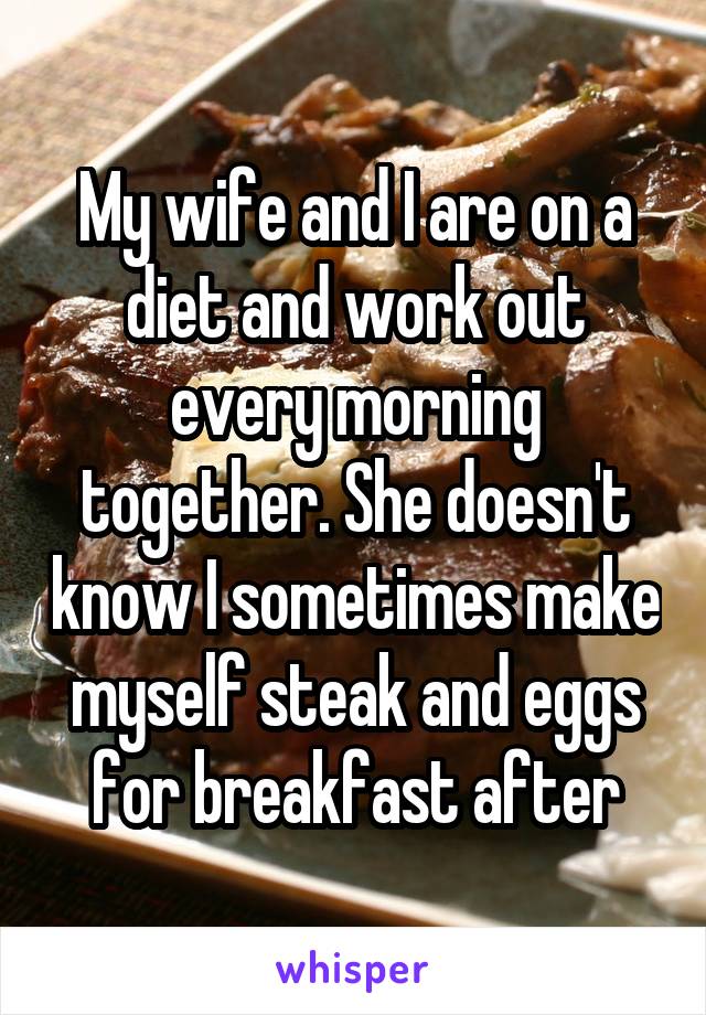 My wife and I are on a diet and work out every morning together. She doesn't know I sometimes make myself steak and eggs for breakfast after