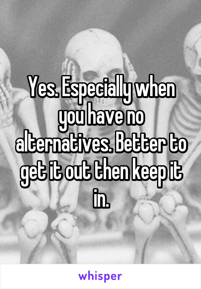 Yes. Especially when you have no alternatives. Better to get it out then keep it in.